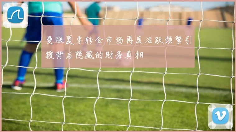 曼联夏季转会市场再度活跃频繁引援背后隐藏的财务真相